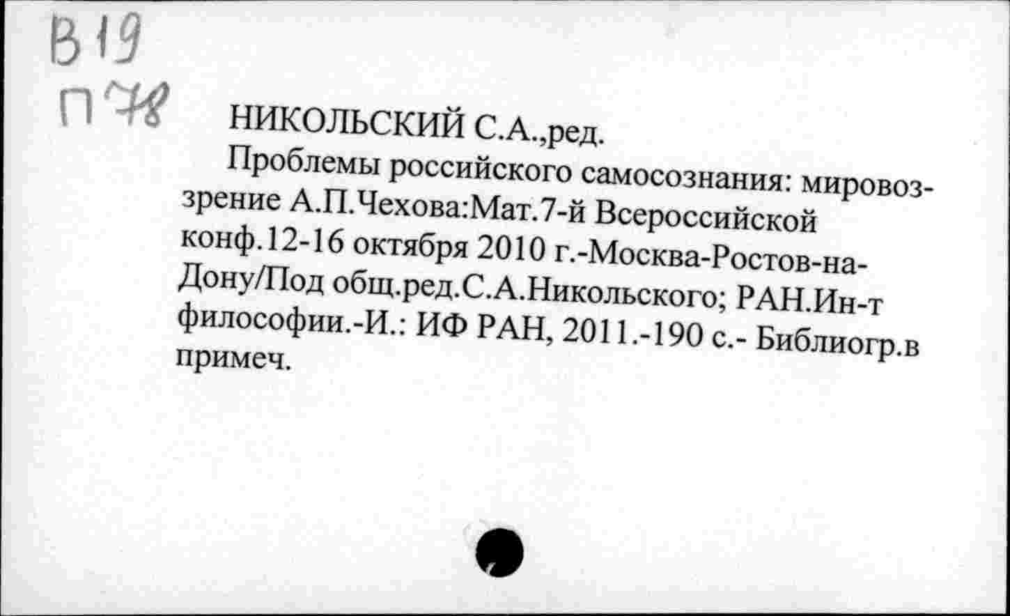 ﻿НИКОЛЬСКИЙ С.А.,ред.
Проблемы российского самосознания: мировоззрение А.П.Чехова:Мат.7-й Всероссийской конф. 12-16 октября 2010 г.-Москва-Ростов-на-Дону/Под общ.ред.С.А.Никольского; РАН.Ин-т философии.-И.: ИФ РАН, 2011.-190 с.- Библиогр.в примеч.